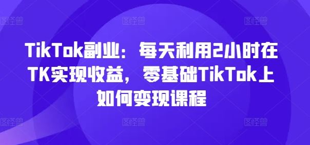 TikTok副业:每天利用2小时在TK实现收益,零基础TikTok上如何变现课程-聊项目