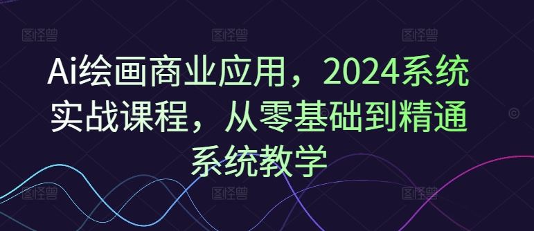 Ai绘画商业应用,2024系统实战课程,从零基础到精通系统教学-聊项目