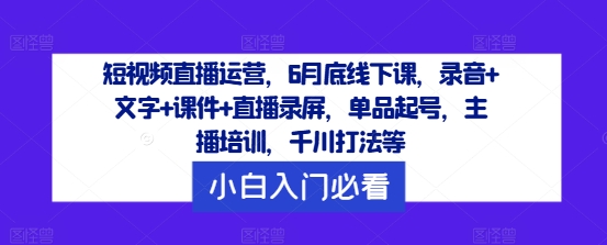 短视频直播运营,6月底线下课,录音+文字+课件+直播录屏,单品起号,主播培训,千川打法等-聊项目