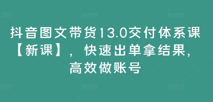 抖音图文带货13.0交付体系课【新课】,快速出单拿结果,高效做账号-聊项目