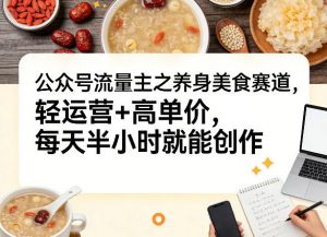 公众号流量主之养身美食赛道，轻运营+高单价，每天半小时就能创作-聊项目