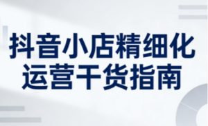 抖音小店精细化运营干货指南新版，助力商家系统提升店铺运营能力(更新26年3月)-聊项目