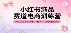 小红书饰品赛道电商训练营:从开店选品到笔记制作,用差异化打法轻松打造爆款-聊项目