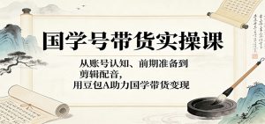 国学号带货实操课：从账号认知、前期准备到剪辑配音，用豆包AI助力国学带货变现-聊项目