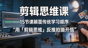 剪辑思维课,15节课颠覆传统学习顺序用「剪辑思维」反推拍摄开悟-聊项目