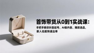 首饰带货从0到1实战课:手把手教你抖音起号、AI做内容、爆款选品,新人也能快速出单-聊项目